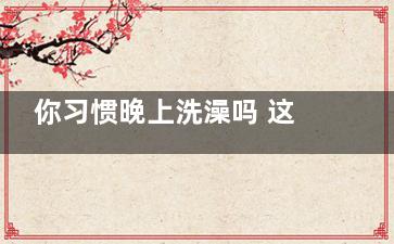 你习惯晚上洗澡吗 这五类人改早上洗吧(你每天都洗澡吗)